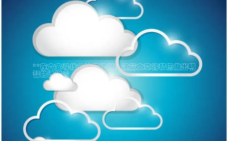 意昂体育4官网宇信科技**在六安寻找云计算培训？这篇文章将帮您做出明
智的选择**