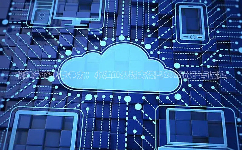 构建全球化竞争力：小渔AI外贸大模型2025战略与展望